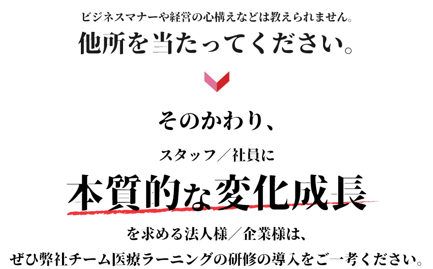 ビジネスマナーや経営の心構えなどは教えられません。他所を当たってください。その代り、スタッフ／社員に本質的な変化成長を求める法人様／企業様は、ぜひ弊社チーム医療ラーニングの研修の導入をご一考ください。